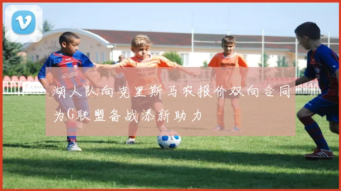 湖人队向克里斯马农报价双向合同为G联盟备战添新助力