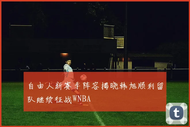 自由人新赛季阵容揭晓韩旭顺利留队继续征战WNBA