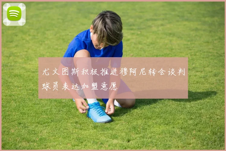 尤文图斯积极推进穆阿尼转会谈判球员表达加盟意愿