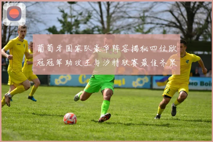 葡萄牙国家队豪华阵容揭秘四位欧冠冠军助攻王与沙特联赛最佳齐聚一堂