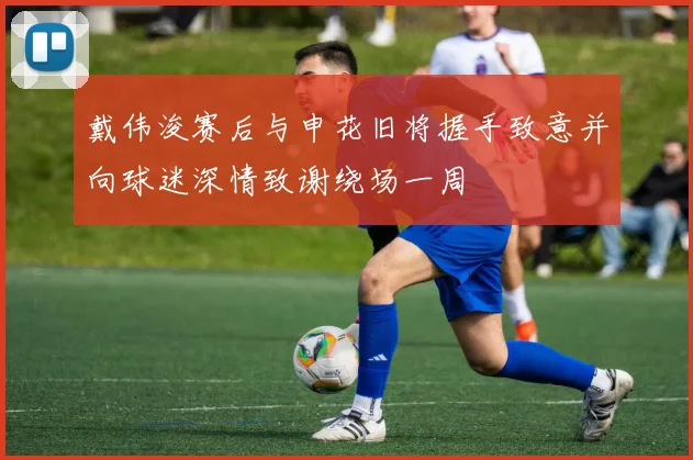 戴伟浚赛后与申花旧将握手致意并向球迷深情致谢绕场一周