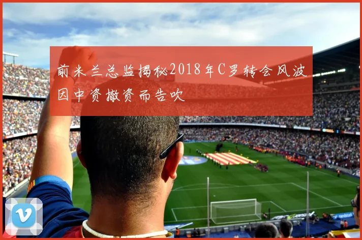 前米兰总监揭秘2018年C罗转会风波因中资撤资而告吹