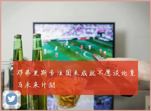 邓弗里斯专注国米成就不愿谈论皇马未来计划
