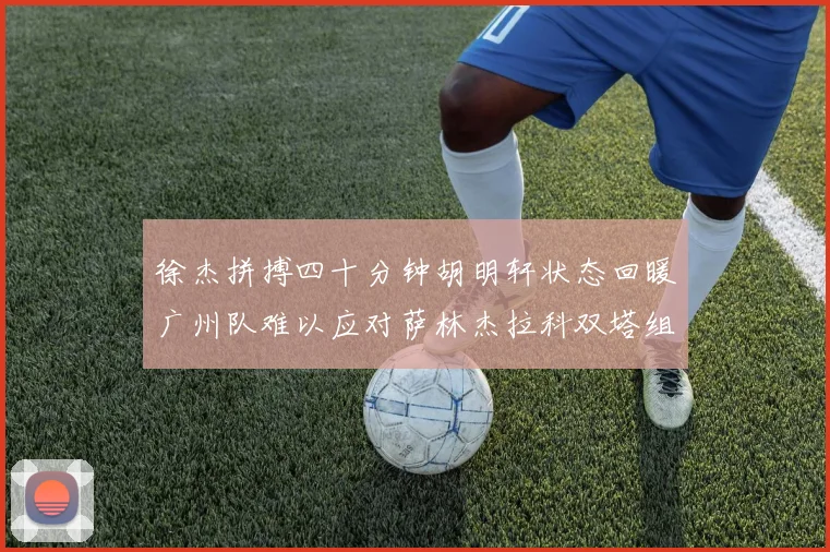 徐杰拼搏四十分钟胡明轩状态回暖广州队难以应对萨林杰拉科双塔组合