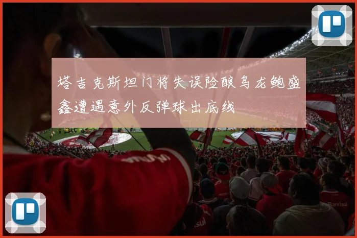 塔吉克斯坦门将失误险酿乌龙鲍盛鑫遭遇意外反弹球出底线
