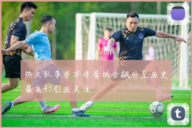 热火队争夺字母哥机会飙升至历史最高45引发关注