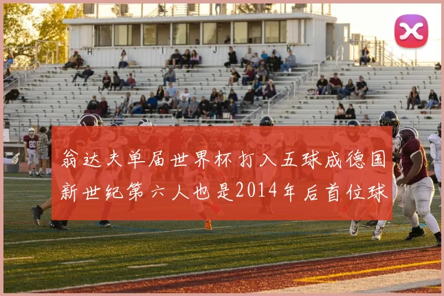 翁达夫单届世界杯打入五球成德国新世纪第六人也是2014年后首位球员