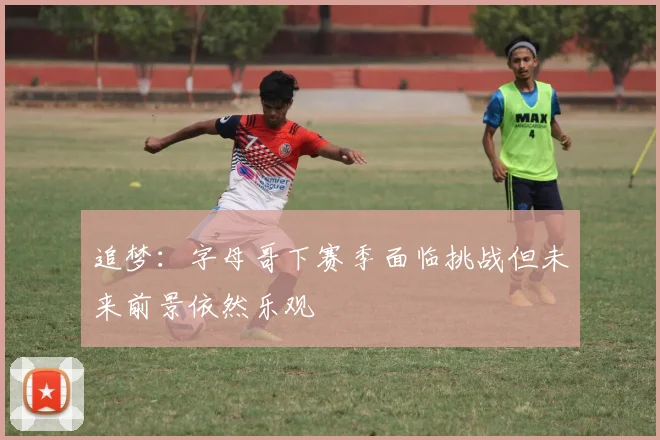 追梦：字母哥下赛季面临挑战但未来前景依然乐观