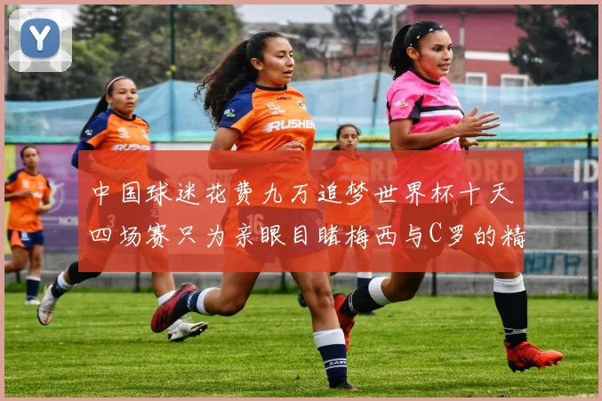 中国球迷花费九万追梦世界杯十天四场赛只为亲眼目睹梅西与C罗的精彩对决
