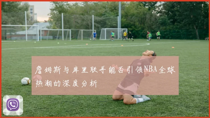 詹姆斯与库里联手能否引领NBA全球热潮的深度分析