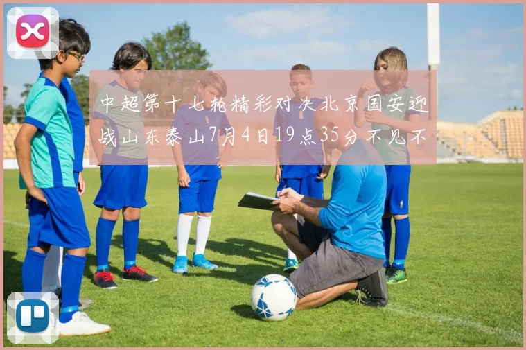 中超第十七轮精彩对决北京国安迎战山东泰山7月4日19点35分不见不散